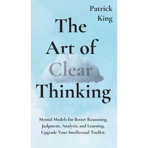 The Art of Clear Thinking: Mental Models for Better Reasoning, Judgment, Analysis, and Learning. Upgrade Your Intellectual Toolkit.