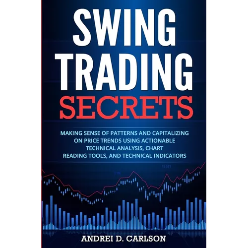 Swing Trading Secrets: Making Sense Of Patterns And Capitalizing On Price Trends Using Actionable Technical Analysis, Chart Reading Tools, And Technic