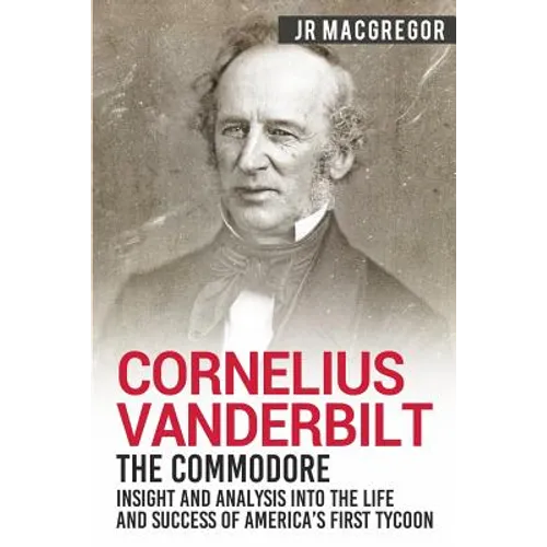 Cornelius Vanderbilt - The Commodore: Insight and Analysis Into the Life and Success of America's First Tycoon