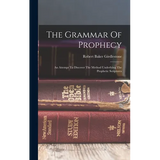 The Grammar Of Prophecy: An Attempt To Discover The Method Underlying The Prophetic Scriptures