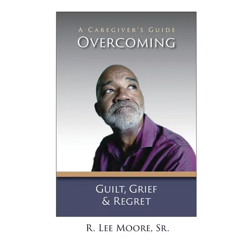 Overcoming Guilt, Grief, & Regret: A Caregiver's Guide