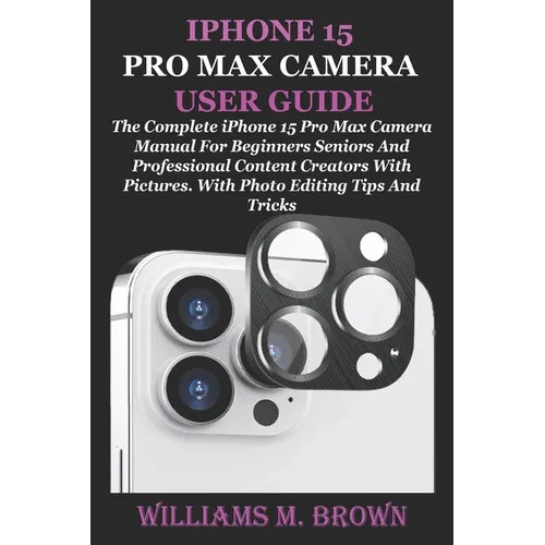 iPhone 15 Pro Max Camera User Guide: The Complete iPhone 15 Pro Max Camera Manual For Beginners Seniors And Professional Content Creators With Picture