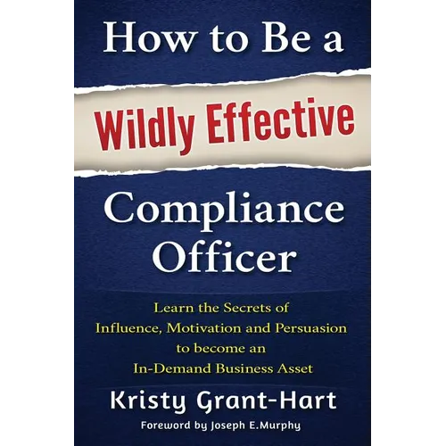How to Be a Wildly Effective Compliance Officer: Learn the Secrets of Influence, Motivation and Persuasion to Become an In-Demand Business Asset