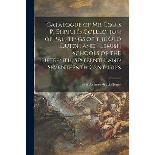 Catalogue of Mr. Louis R. Ehrich's Collection of Paintings of the Old Dutch and Flemish Schools of the Fifteenth, Sixteenth, and Seventeenth Centuries