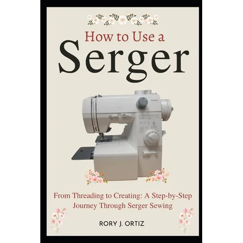 How to Use a Serger: From Threading to Creating: A Step-by-Step Journey Through Serger Sewing