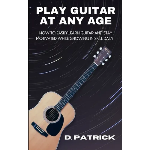 Play Guitar At Any Age: How To Easily Learn Guitar And Stay Motivated While Growing In Skill Daily
