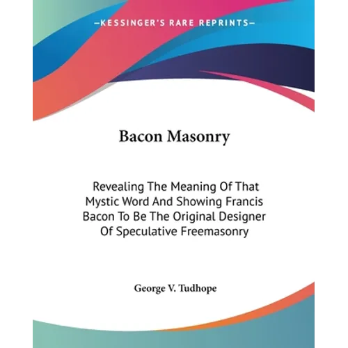 Bacon Masonry: Revealing The Meaning Of That Mystic Word And Showing Francis Bacon To Be The Original Designer Of Speculative Freemasonry