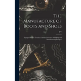 The Manufacture of Boots and Shoes: Being a Modern Treatise of all the Processes of Making and Manufacturing Footgear