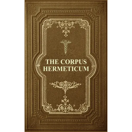 The Corpus Hermeticum: Initiation Into Hermetics, The Hermetica Of Hermes Trismegistus