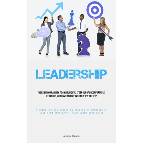 Leadership: Work On Your Ability To Communicate, Steer Out Of Uncomfortable Situations, And Have Indirect Influence Over Others (A Guide For Businesse