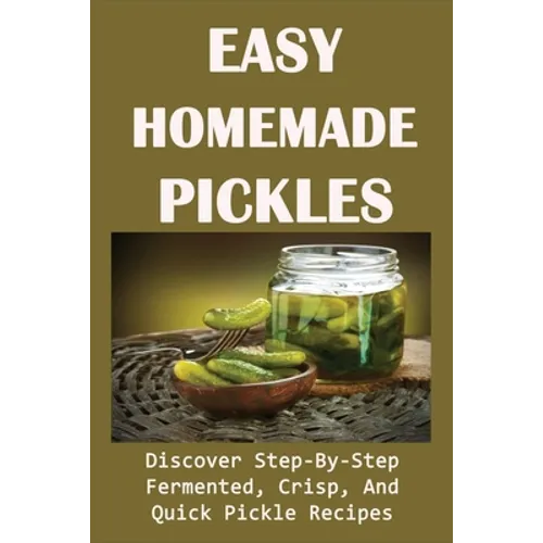 Easy Homemade Pickles: Discover Step-By-Step Fermented, Crisp, And Quick Pickle Recipes: How To Make Pickles Out Of Basically Any Fruit Or Vegetable