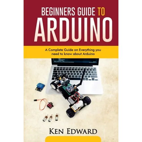 Beginners Guide to Arduino: A Complete Guide on Everything You Need To Know About Arduino