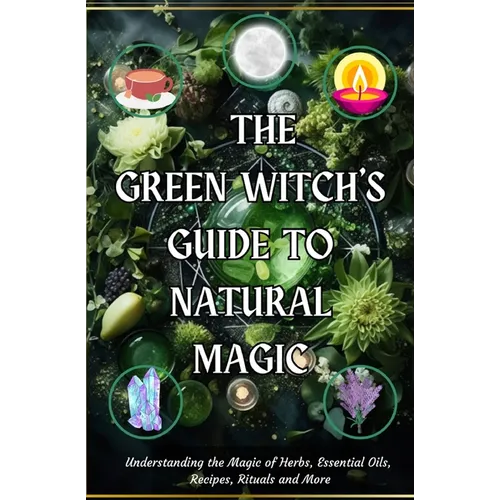 The Green Witch's Guide to Natural Magic: Understanding the Magic of Herbs, Essential Oils, Recipes, Rituals and More