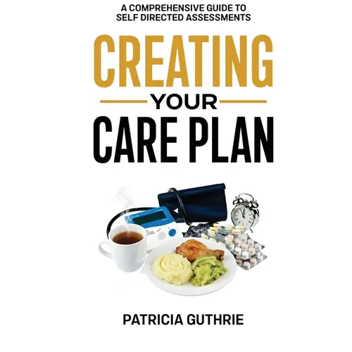 Creating Your Care Plan: A Comprehensive Guide to Self-Directed Assessments: Practical Steps For Planning Your Care, Getting The Most From Your Care A