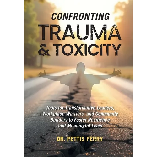 Confronting Trauma and Toxicity: Tools for Transformative Leaders, Worklplace Warriors, and Community Builders to Foster Resilience and Meaningful Liv