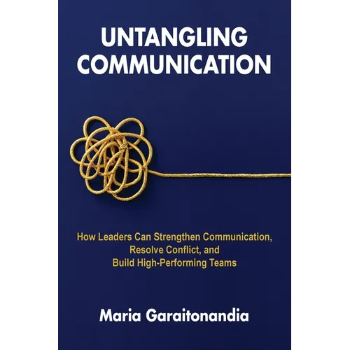 Untangling Communication: How Leaders Can Strengthen Communication, Resolve Conflict, and Build High-Performing Teams