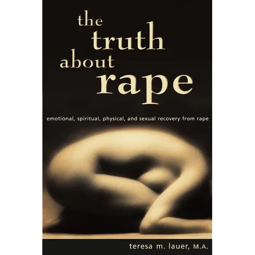 The Truth About Rape: emotional, spiritual, physical, and sexual recovery from rape