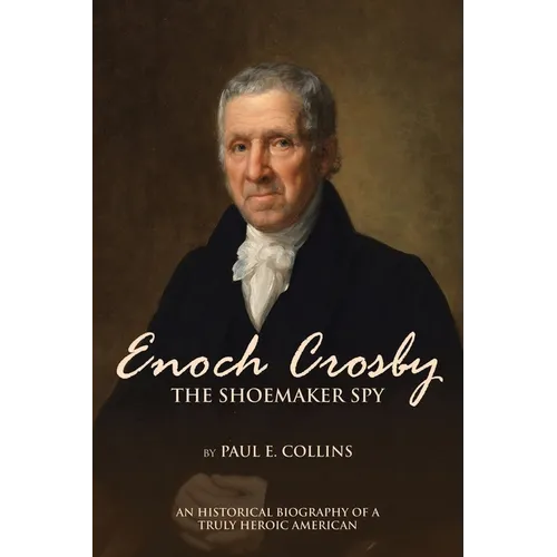 Enoch Crosby the Shoemaker Spy: An Historical Biography of a Truly Heroic American