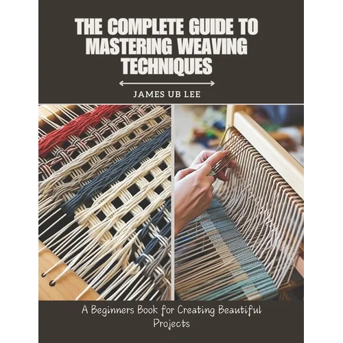 The Complete Guide to Mastering Weaving Techniques: A Beginners Book for Creating Beautiful Projects
