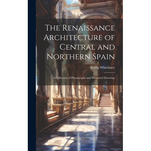 The Renaissance Architecture of Central and Northern Spain; a Collection of Photographs and Measured Drawings