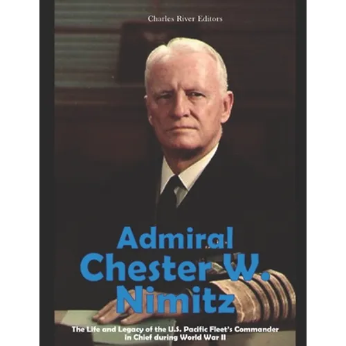 Admiral Chester W. Nimitz: The Life and Legacy of the U.S. Pacific Fleet's Commander in Chief during World War II
