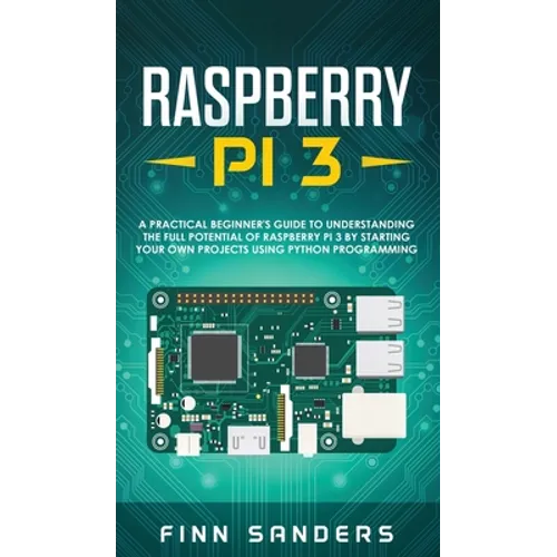 Raspberry Pi 3: A Practical Beginner's Guide To Understanding The Full Potential Of Raspberry Pi 3 By Starting Your Own Projects Using