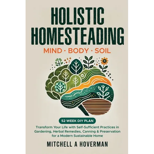 Holistic Homesteading Mind Body Soil: Transform Your Life with Self-Sufficient Practices in Gardening, Herbal Remedies, Canning & Preservation for a M