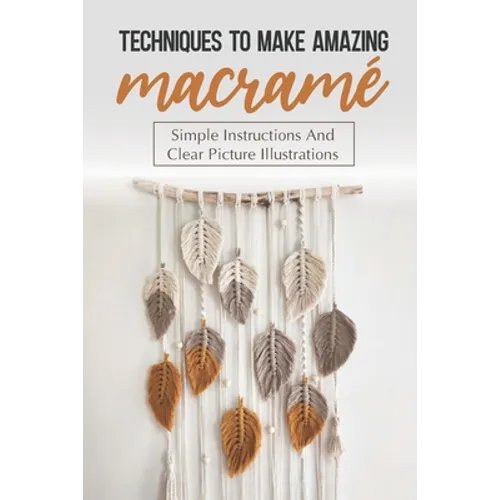 Techniques To Make Amazing Macramé: Simple Instructions And Clear Picture Illustrations: Tips To Create Macrame' Patterns