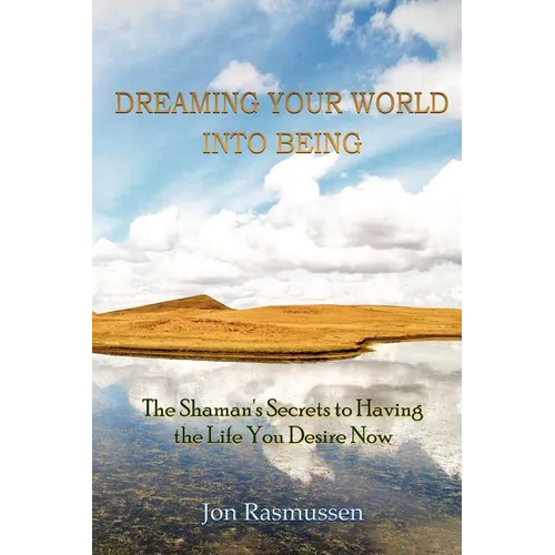Dreaming Your World Into Being: The Shaman's Secrets To Having The Life You Desire Now