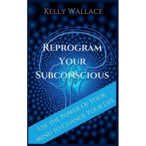 Reprogram Your Subconscious - Use The Power Of Your Mind To Change Your Life