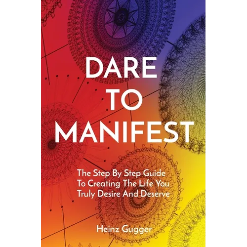 Dare to Manifest: The Step By Step Guide To Creating The Life You Truly Desire And Deserve