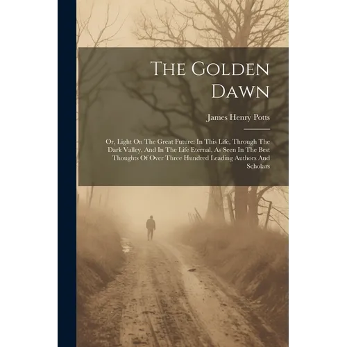 The Golden Dawn: Or, Light On The Great Future: In This Life, Through The Dark Valley, And In The Life Eternal, As Seen In The Best Tho