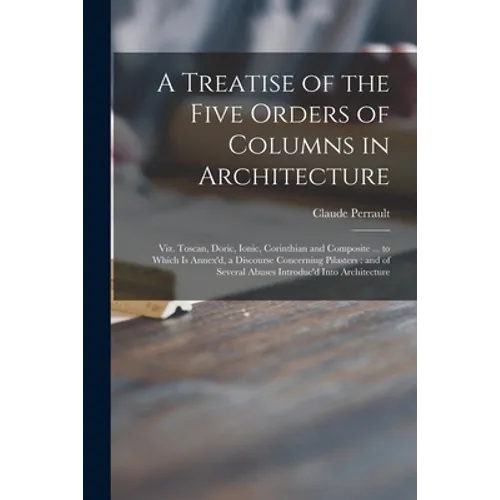 A Treatise of the Five Orders of Columns in Architecture: Viz. Toscan, Doric, Ionic, Corinthian and Composite ... to Which is Annex'd, a Discourse Con