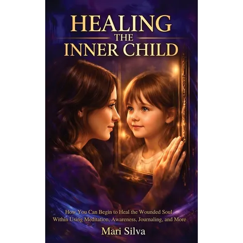 Healing the Inner Child: How You Can Begin to Heal the Wounded Soul Within Using Meditation, Awareness, Journaling, and More
