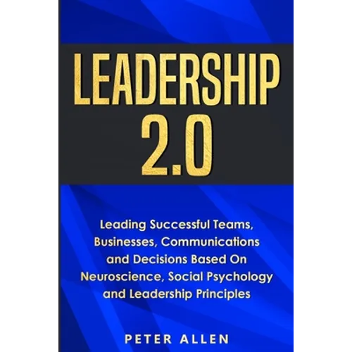 Leadership 2.0: Leading Successful Teams, Businesses, Communications and Decisions Based On Neuroscience, Social Psychology and Leadership Principles