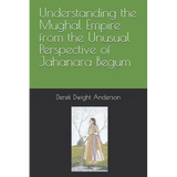 Understanding the Mughal Empire from the Unusual Perspective of Jahanara Begum
