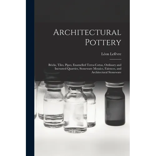 Architectural Pottery: Bricks, Tiles, Pipes, Enamelled Terra-Cottas, Ordinary and Incrusted Quarries, Stoneware Mosaics, Faïences, and Archit