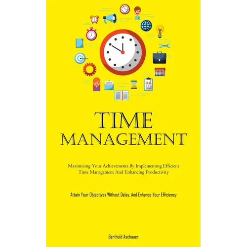 Time Management: Maximizing Your Achievements By Implementing Efficient Time Management And Enhancing Productivity (Attain Your Objectives Without Del