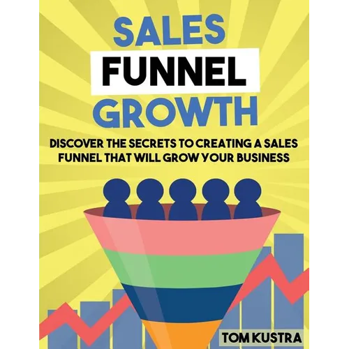 Sales Funnel Growth: Discover The Secrets To Creating A Sales Funnel That Will Grow Your Business