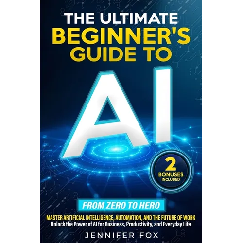 The Ultimate Beginner's Guide to AI: Master Artificial Intelligence, Automation, and The Future of Work Unlock the Power of AI for Business, Productiv