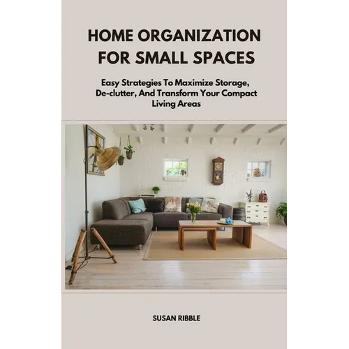 Home Organization for Small Spaces: Easy Strategies To Maximize Storage, De-clutter, And Transform Your Compact Living Areas