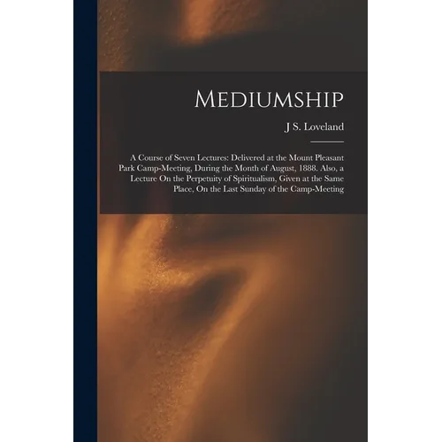 Mediumship: A Course of Seven Lectures: Delivered at the Mount Pleasant Park Camp-Meeting, During the Month of August, 1888. Also,