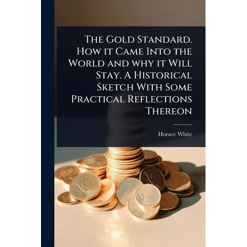The Gold Standard. How it Came Into the World and why it Will Stay. A Historical Sketch With Some Practical Reflections Thereon