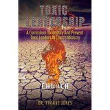 Toxic Leadership: A Curriculum To Identify And Prevent Toxic Leaders In Church Ministry