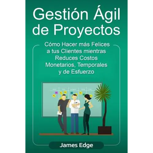 Gestión Ágil de Proyectos: Cómo Hacer más Felices a sus Clientes mientras Reduce Costos Monetarios, Temporales y de Esfuerzo