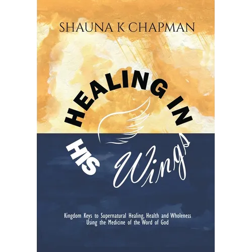 Healing in His Wings: Kingdom Keys to Supernatural Healing, Health and Wholeness Using the Medicine of the Word of God
