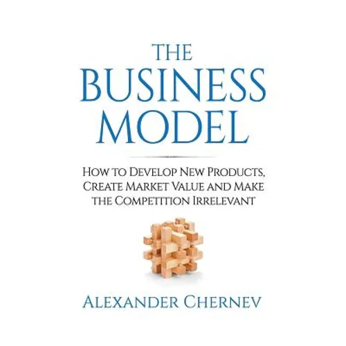 The Business Model: How to Develop New Products, Create Market Value and Make the Competition Irrelevant