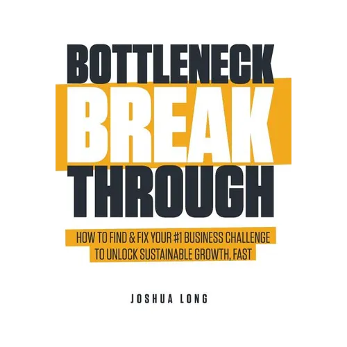 Bottleneck Breakthrough: How To Find & Fix Your #1 Business Challenge To Unlock Sustainable Growth, Fast