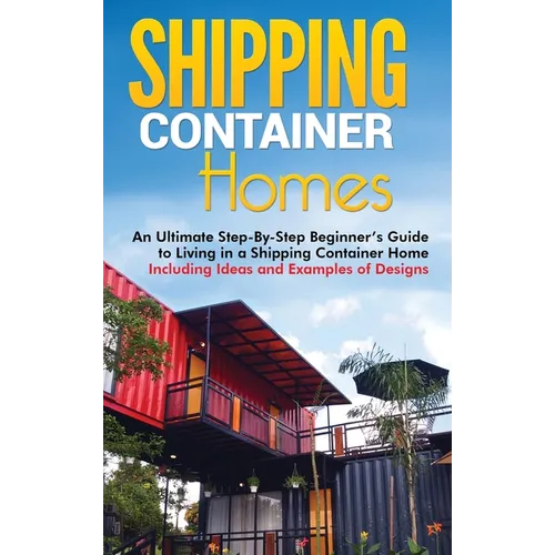 Shipping Container Homes: An Ultimate Step-By-Step Beginner's Guide to Living in a Shipping Container Home Including Ideas and Examples of Desig