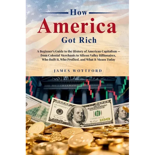 How America Got Rich: A Beginner's Guide to the History of American Capitalism - from Colonial Merchants to Silicon Valley Billionaires, Who Built It,